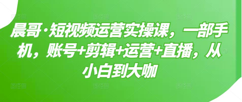 晨哥·短视频运营实操课，一部手机，账号+剪辑+运营+直播，从小白到大咖-千木学社