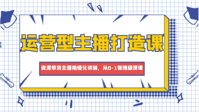 运营型主播打造课，资深带货主播精细化讲解，从0-1保姆级授课-千木学社