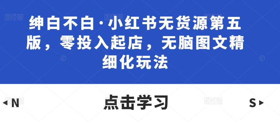 绅白不白·小红书无货源第五版，零投入起店，无脑图文精细化玩法-千木学社