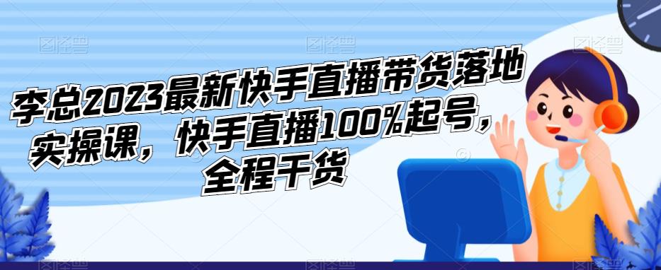 李总2023最新快手直播带货落地实操课，快手直播100%起号，全程干货-千木学社