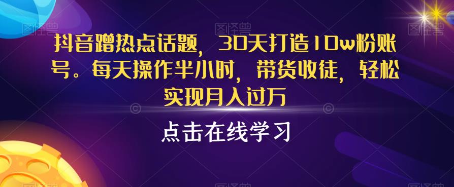 抖音蹭热点话题，30天打造10w粉账号，每天操作半小时，带货收徒，轻松实现月入过万【揭秘】-千木学社