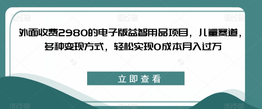 外面收费2980的电子版益智用品项目，儿童赛道，多种变现方式，轻松实现0成本月入过万【揭秘】-千木学社