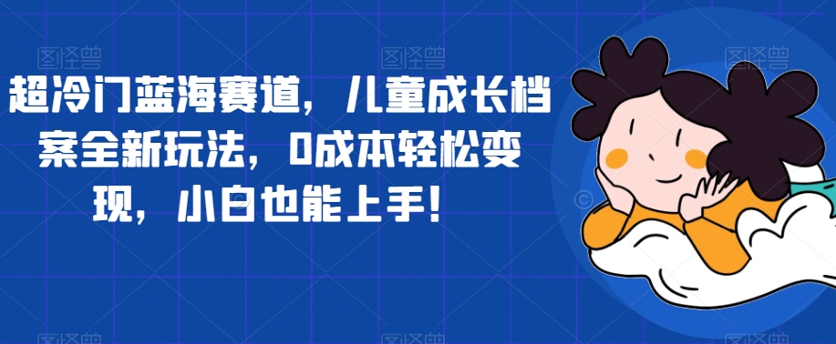 超冷门蓝海赛道，儿童成长档案全新玩法，0成本轻松变现，小白也能上手【揭秘】-千木学社