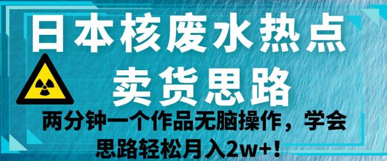 日本核废水热点卖货思路，两分钟一个作品无脑操作，学会思路轻松月入2w+【揭秘】-千木学社