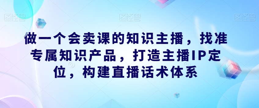 做一个会卖课的知识主播，找准专属知识产品，打造主播IP定位，构建直播话术体系-千木学社