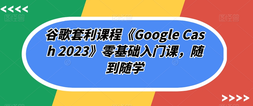 谷歌套利课程《Google Cash 2023》零基础入门课，随到随学-千木学社