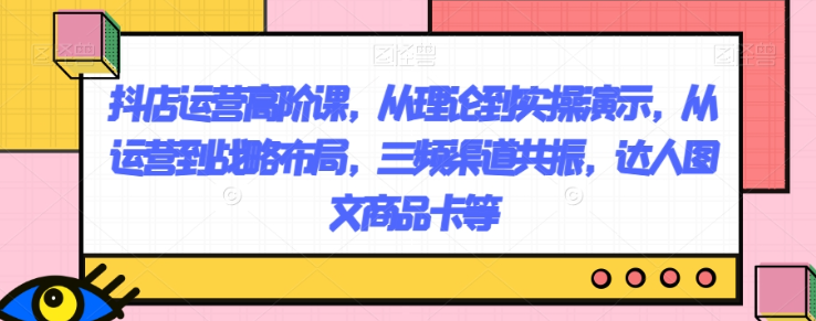 抖店运营高阶课，从理论到实操演示，从运营到战略布局，三频渠道共振，达人图文商品卡等-千木学社