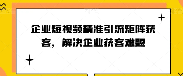 企业短视频精准引流矩阵获客，解决企业获客难题-千木学社