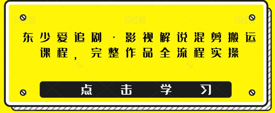 东少爱追剧·影视解说混剪搬运课程，完整作品全流程实操-千木学社