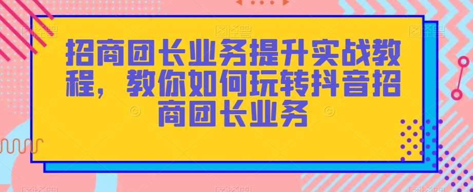 招商团长业务提升实战教程，教你如何玩转抖音招商团长业务-千木学社