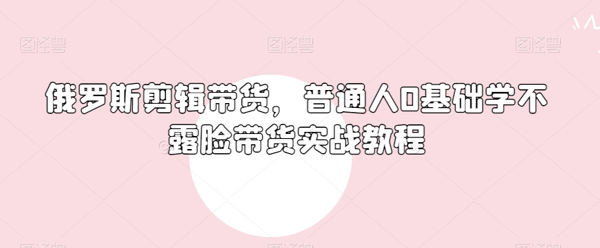 俄罗斯产品剪辑带货，普通人0基础学不露脸带货实战教程-千木学社