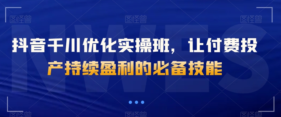 抖音千川优化实操班，让付费投产持续盈利的必备技能-千木学社