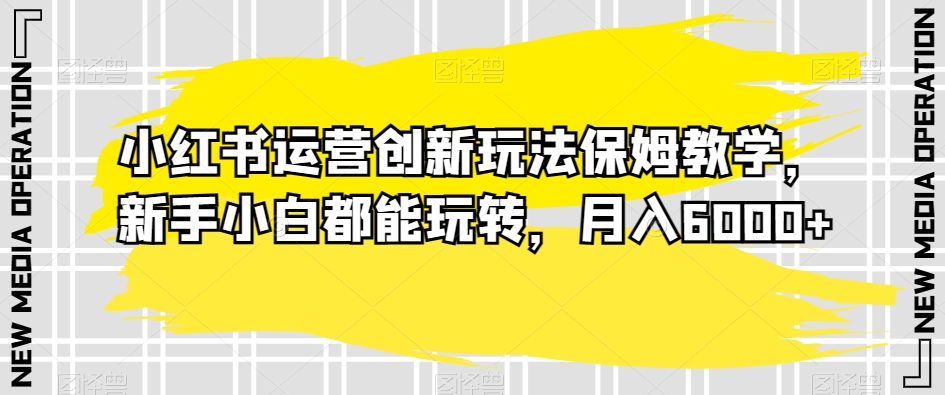 小红书运营创新玩法保姆教学，新手小白都能玩转，月入6000+【揭秘】-千木学社