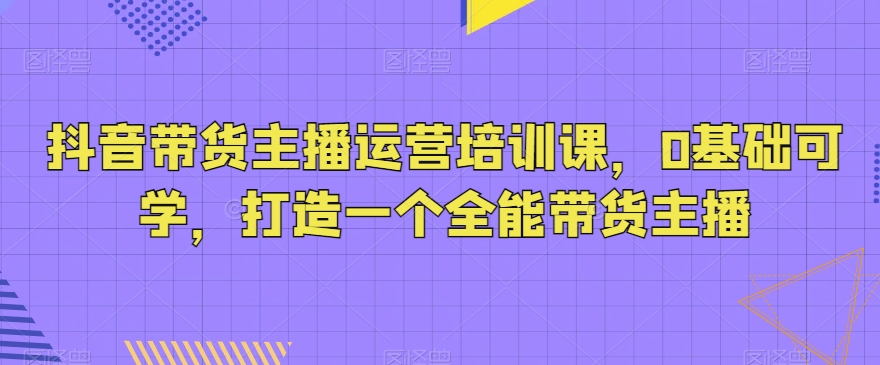 抖音带货主播运营培训课，0基础可学，打造一个全能带货主播-千木学社