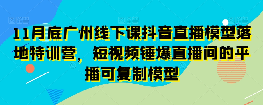 11月底广州线下课抖音直播模型落地特训营，短视频锤爆直播间的平播可复制模型-千木学社