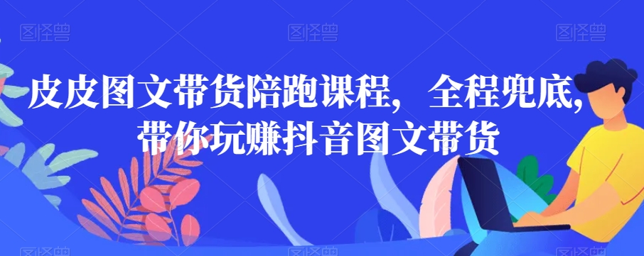 皮皮图文带货陪跑课程，全程兜底，带你玩赚抖音图文带货-千木学社