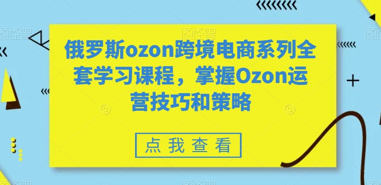 俄罗斯ozon跨境电商系列全套学习课程，掌握Ozon运营技巧和策略-千木学社