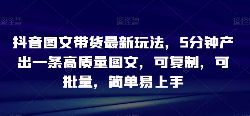 抖音图文带货最新玩法，5分钟产出一条高质量图文，可复制，可批量，简单易上手【揭秘】-千木学社