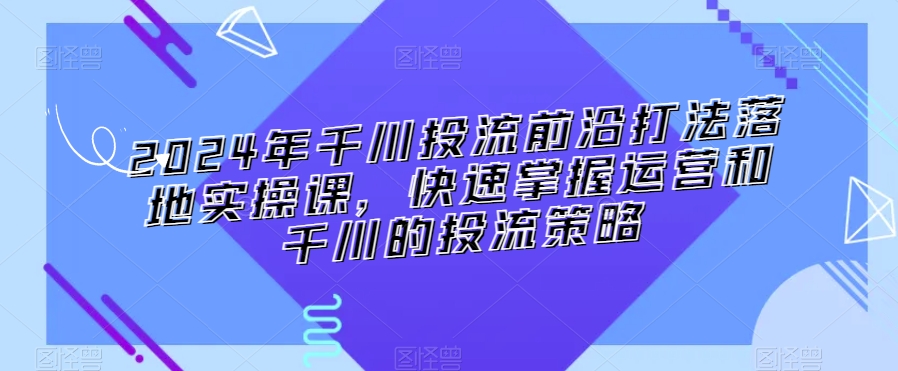 2024年千川投流前沿打法落地实操课，快速掌握运营和千川的投流策略-千木学社