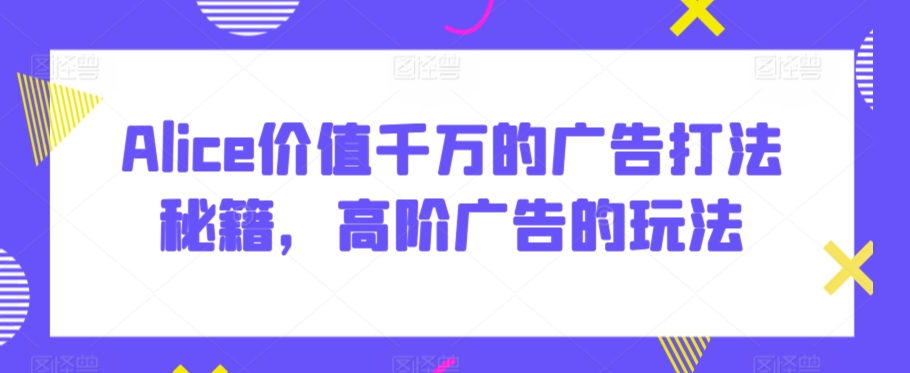 Alice价值千万的广告打法秘籍，高阶广告的玩法-千木学社