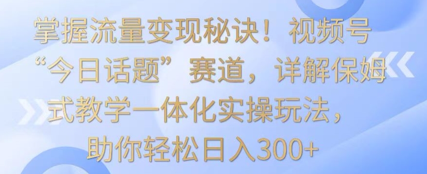 掌握流量变现秘诀！视频号“今日话题”赛道，详解保姆式教学一体化实操玩法，助你轻松日入300+【揭秘】-千木学社