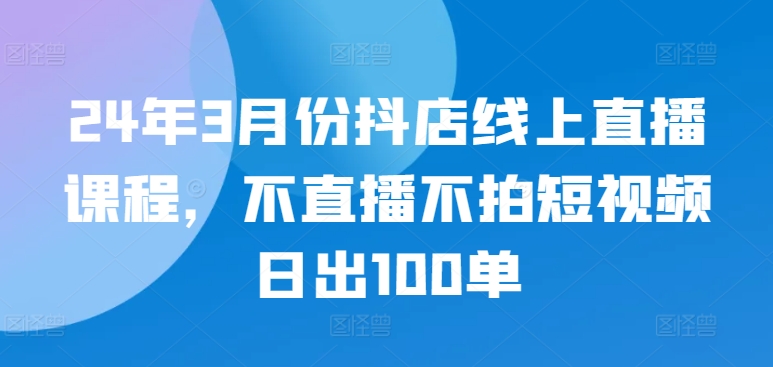 24年3月份抖店线上直播课程，不直播不拍短视频日出100单-千木学社