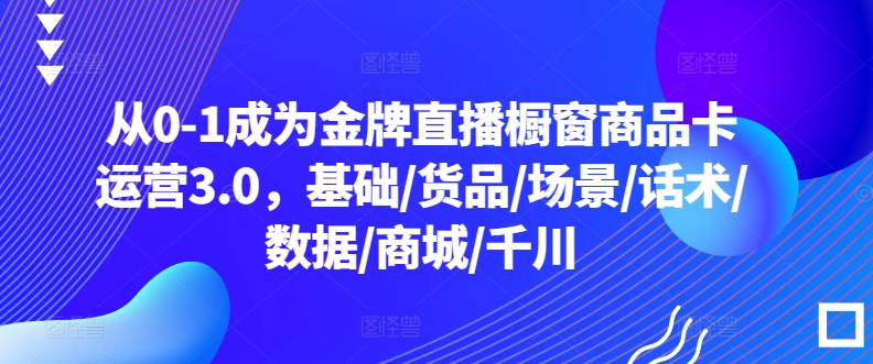 从0-1成为金牌直播橱窗商品卡运营3.0，基础/货品/场景/话术/数据/商城/千川-千木学社