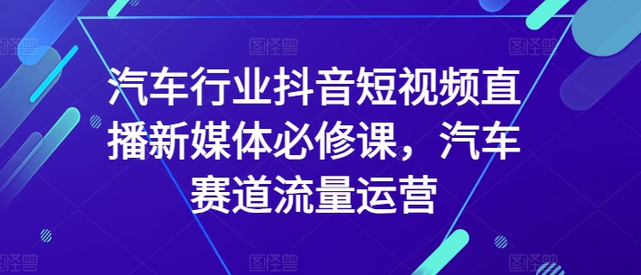 汽车行业抖音短视频直播新媒体必修课，汽车赛道流量运营-千木学社