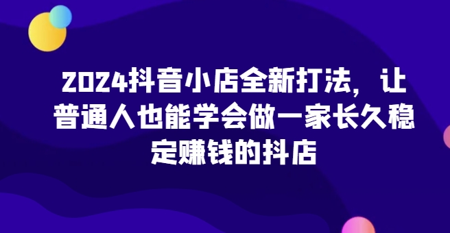 2024抖音小店全新打法，让普通人也能学会做一家长久稳定赚钱的抖店-千木学社