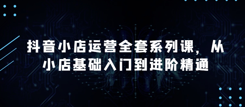 抖音小店运营全套系列课，全新升级，从小店基础入门到进阶精通，系统掌握月销百万小店的核心秘密-千木学社