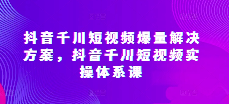 抖音千川短视频爆量解决方案，抖音千川短视频实操体系课-千木学社