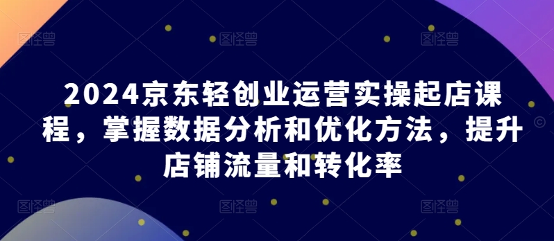 2024京东轻创业运营实操起店课程，掌握数据分析和优化方法，提升店铺流量和转化率-千木学社