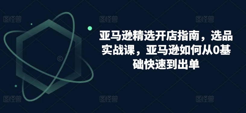 亚马逊精选开店指南，选品实战课，亚马逊如何从0基础快速到出单-千木学社