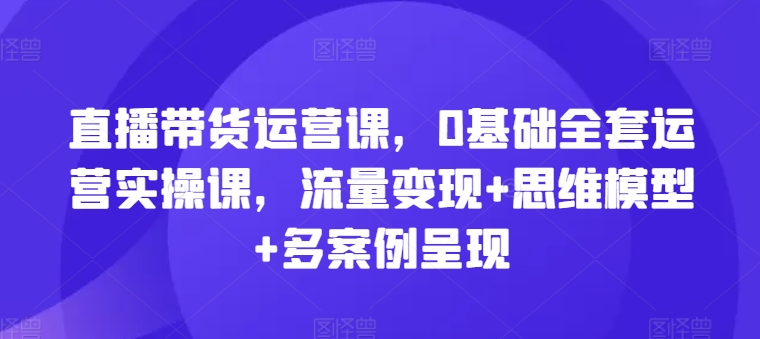 直播带货运营课，0基础全套运营实操课，流量变现+思维模型+多案例呈现-千木学社