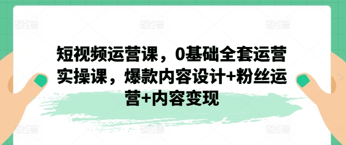 短视频运营课，0基础全套运营实操课，爆款内容设计+粉丝运营+内容变现-千木学社