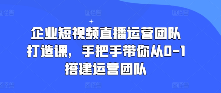 企业短视频直播运营团队打造课，手把手带你从0-1搭建运营团队-千木学社