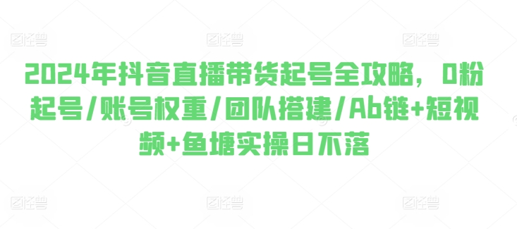 2024年抖音直播带货起号全攻略，0粉起号/账号权重/团队搭建/Ab链+短视频+鱼塘实操日不落-千木学社