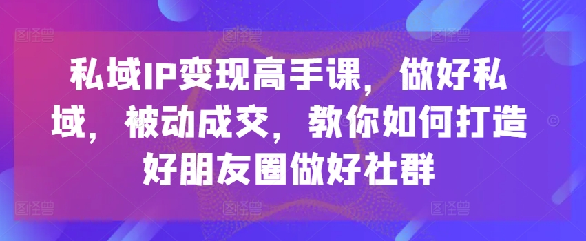 私域IP变现高手课，做好私域，被动成交，教你如何打造好朋友圈做好社群-千木学社