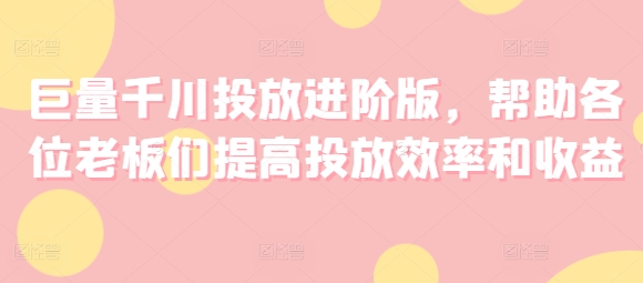 巨量千川投放进阶版，帮助各位老板们提高投放效率和收益-千木学社