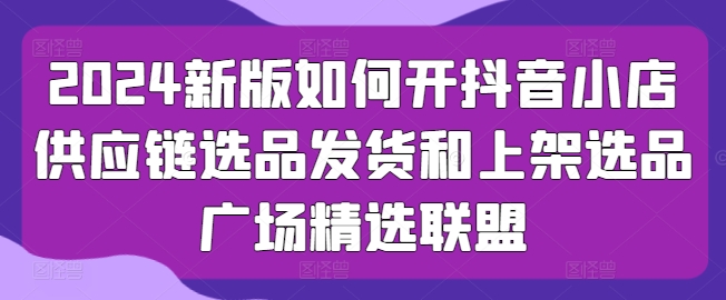 2024新版如何开抖音小店供应链选品发货和上架选品广场精选联盟-千木学社