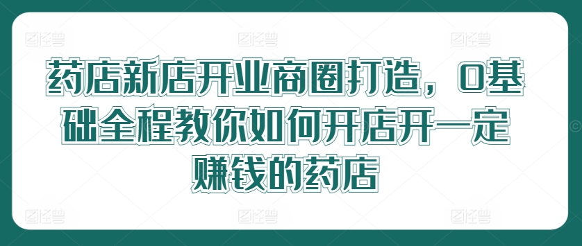 药店新店开业商圈打造，0基础全程教你如何开店开一定赚钱的药店-千木学社