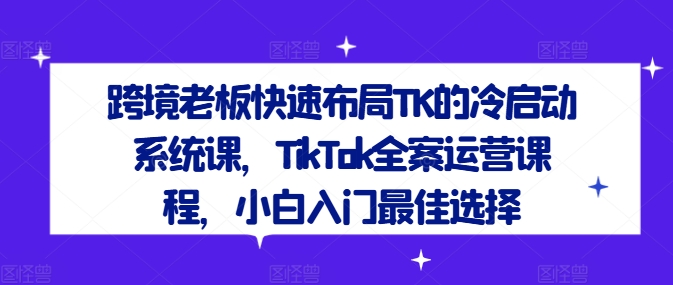 跨境老板快速布局TK的冷启动系统课，TikTok全案运营课程，小白入门最佳选择-千木学社