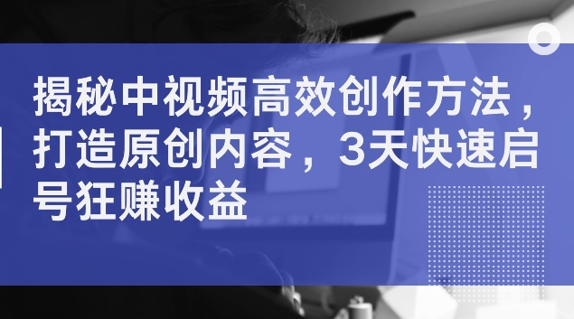 揭秘中视频高效创作方法，打造原创内容，3天快速启号狂赚收益【揭秘】-千木学社