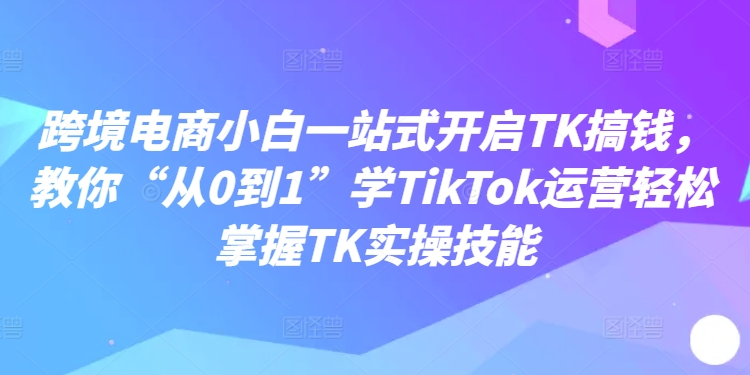 跨境电商小白一站式开启TK搞钱，教你“从0到1”学TikTok运营轻松掌握TK实操技能-千木学社