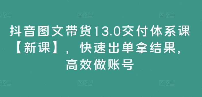 抖音图文带货13.0交付体系课【新课】，快速出单拿结果，高效做账号-千木学社