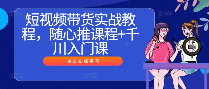 短视频带货实战教程，随心推课程+千川入门课-千木学社