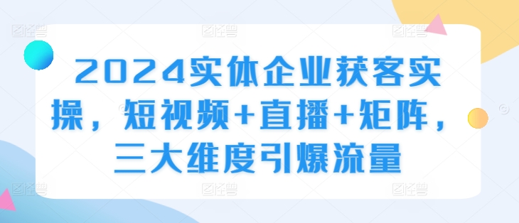 2024实体企业获客实操，短视频+直播+矩阵，三大维度引爆流量-千木学社