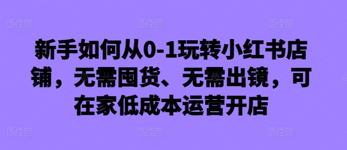 新手如何从0-1玩转小红书店铺，无需囤货、无需出镜，可在家低成本运营开店-千木学社