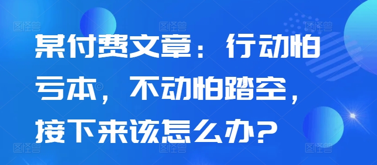 某付费文章：行动怕亏本，不动怕踏空，接下来该怎么办?-千木学社