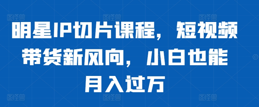 明星IP切片课程，短视频带货新风向，小白也能月入过万-千木学社